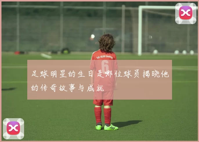足球明星的生日是哪位球员揭晓他的传奇故事与成就
