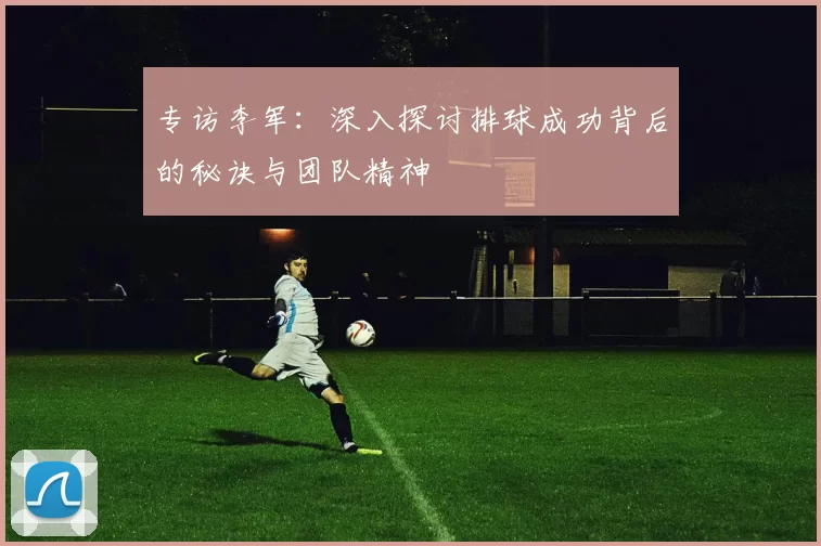 专访李军：深入探讨排球成功背后的秘诀与团队精神