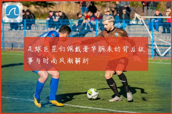 足球巨星们佩戴奢华腕表的背后故事与时尚风潮解析