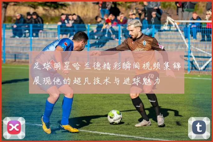 足球明星哈兰德精彩瞬间视频集锦展现他的超凡技术与进球魅力