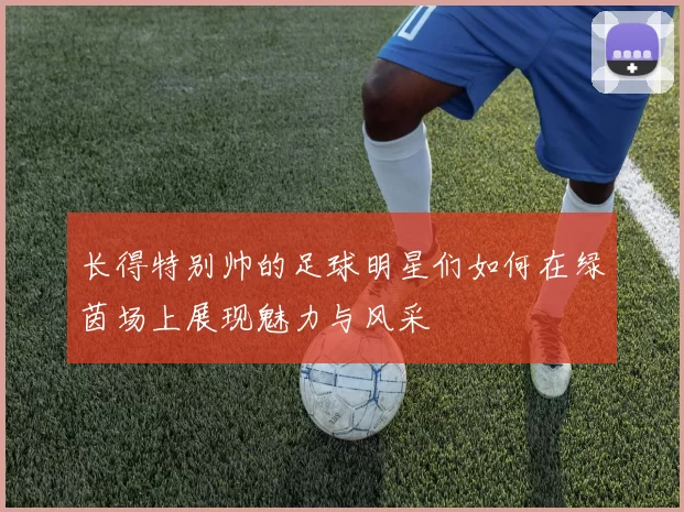 长得特别帅的足球明星们如何在绿茵场上展现魅力与风采