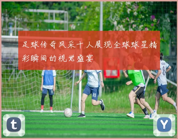足球传奇风采十人展现全球球星精彩瞬间的视觉盛宴