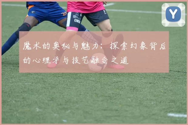 魔术的奥秘与魅力：探索幻象背后的心理学与技艺融合之道