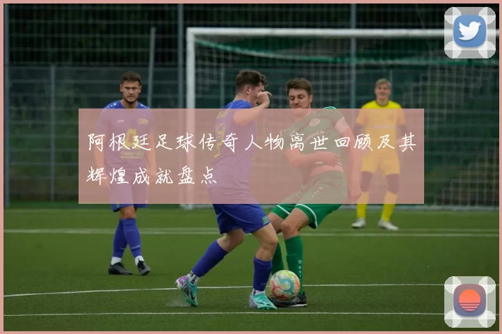 阿根廷足球传奇人物离世回顾及其辉煌成就盘点