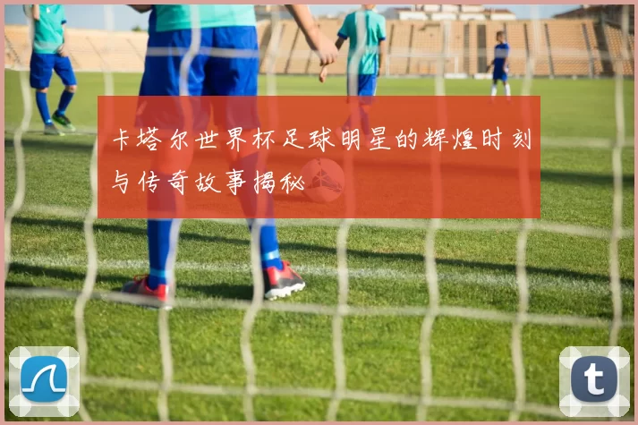 卡塔尔世界杯足球明星的辉煌时刻与传奇故事揭秘