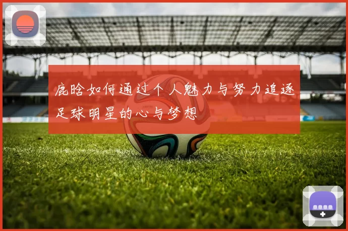 鹿晗如何通过个人魅力与努力追逐足球明星的心与梦想