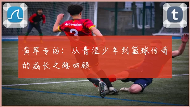 黄军专访：从青涩少年到篮球传奇的成长之路回顾