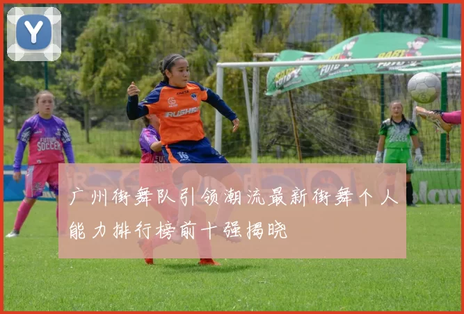 广州街舞队引领潮流最新街舞个人能力排行榜前十强揭晓