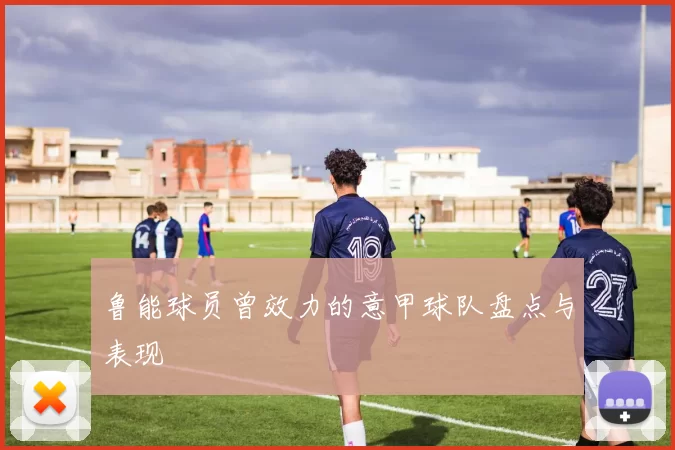 鲁能球员曾效力的意甲球队盘点与表现