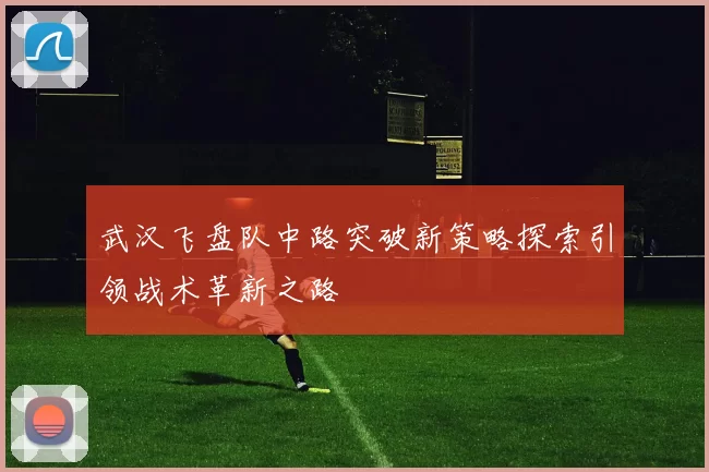 武汉飞盘队中路突破新策略探索引领战术革新之路