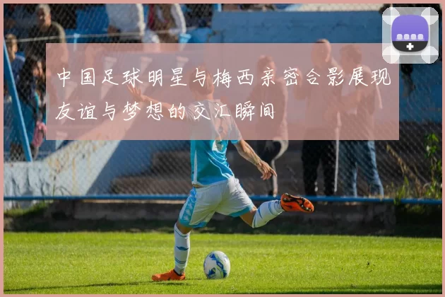 中国足球明星与梅西亲密合影展现友谊与梦想的交汇瞬间